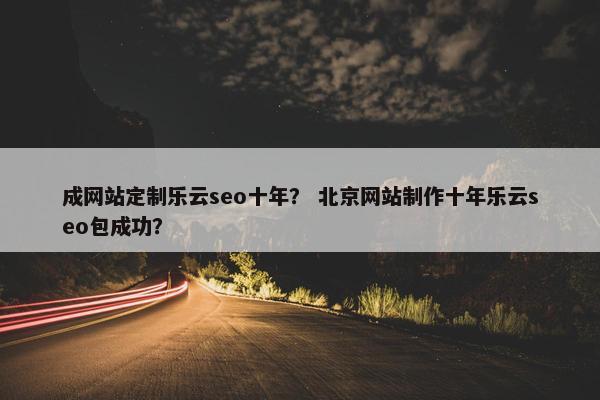 成网站定制乐云seo十年？ 北京网站制作十年乐云seo包成功？