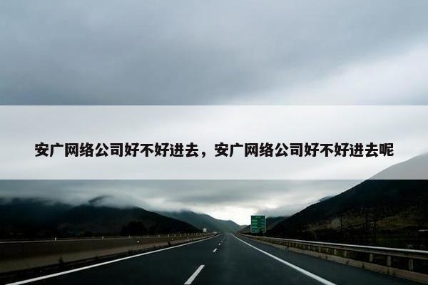 安广网络公司好不好进去，安广网络公司好不好进去呢