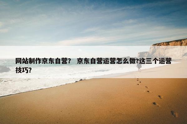 网站制作京东自营？ 京东自营运营怎么做?这三个运营技巧？