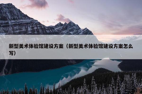 新型美术体验馆建设方案（新型美术体验馆建设方案怎么写）