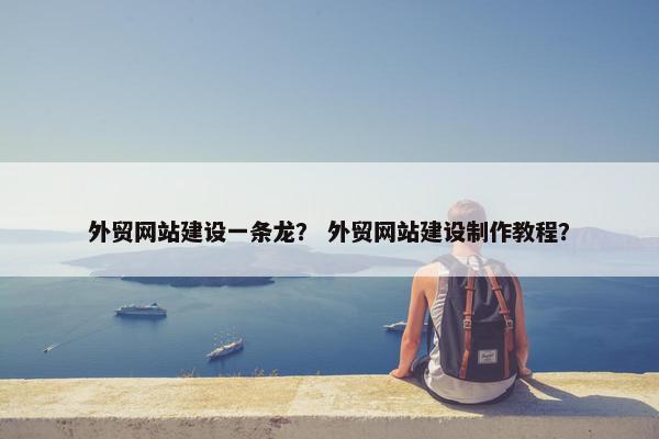 外贸网站建设一条龙？ 外贸网站建设制作教程？