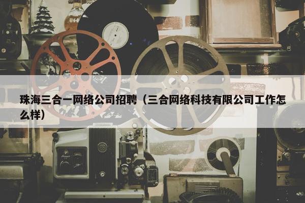 珠海三合一网络公司招聘（三合网络科技有限公司工作怎么样）