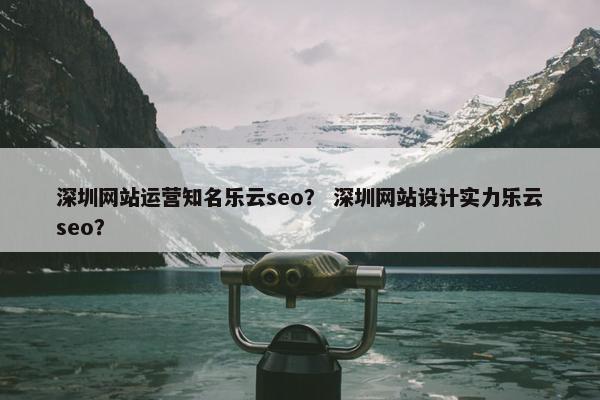 深圳网站运营知名乐云seo？ 深圳网站设计实力乐云seo？