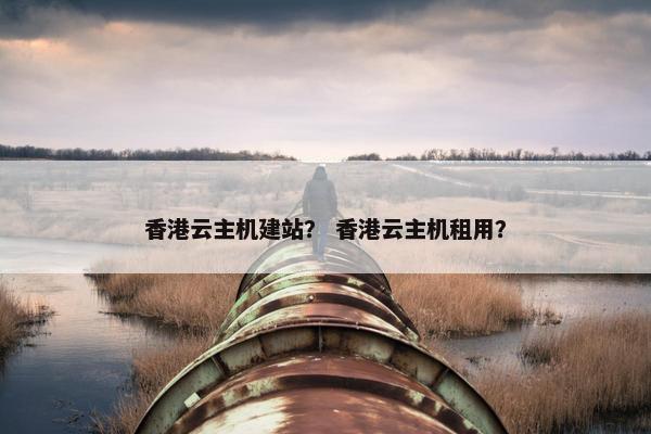 香港云主机建站？ 香港云主机租用？