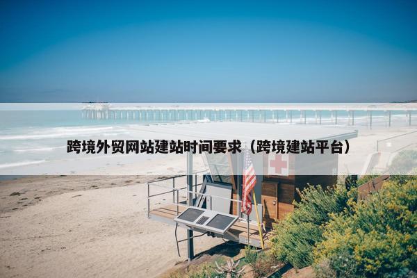 跨境外贸网站建站时间要求（跨境建站平台）