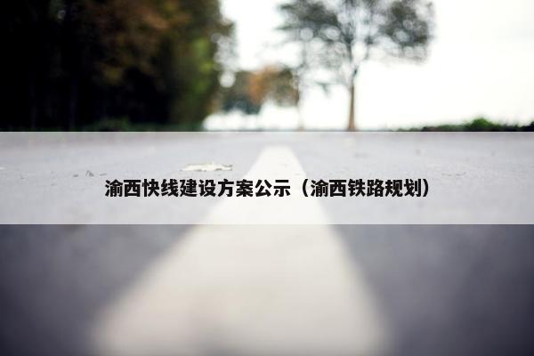 渝西快线建设方案公示（渝西铁路规划）