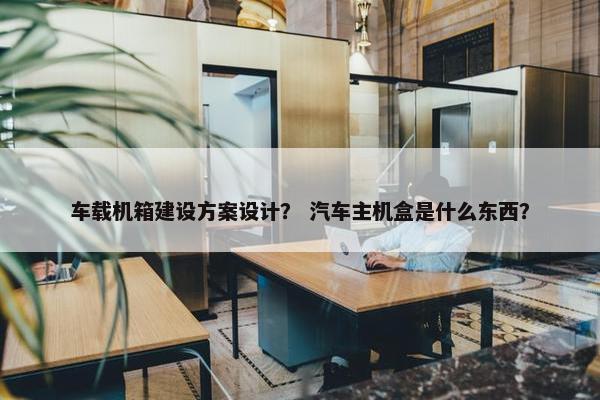 车载机箱建设方案设计？ 汽车主机盒是什么东西？