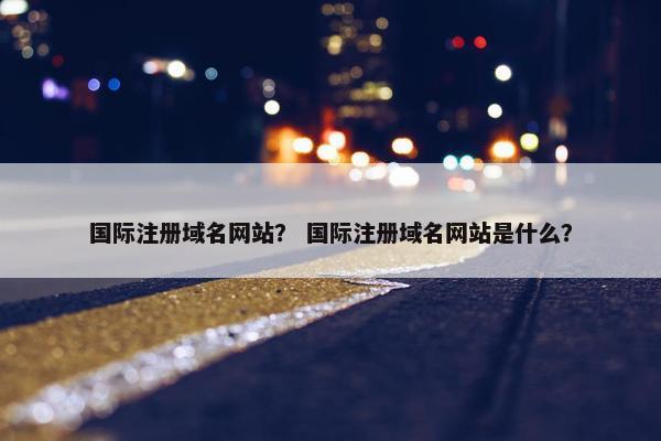 国际注册域名网站？ 国际注册域名网站是什么？