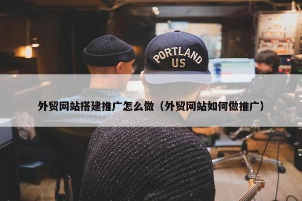 外贸网站搭建推广怎么做（外贸网站如何做推广）