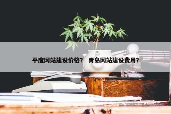 平度网站建设价格？ 青岛网站建设费用？