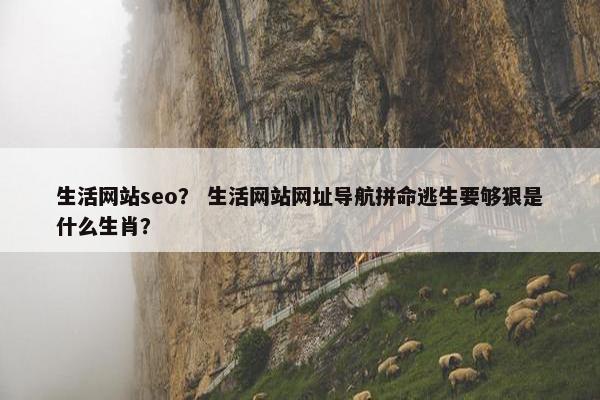 生活网站seo？ 生活网站网址导航拼命逃生要够狠是什么生肖？