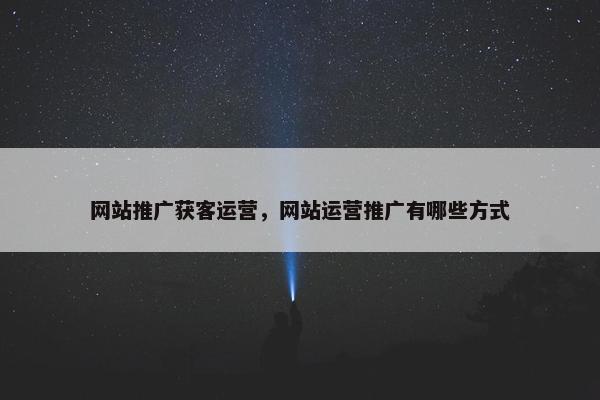 网站推广获客运营，网站运营推广有哪些方式