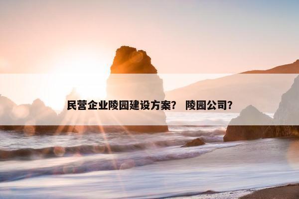 民营企业陵园建设方案？ 陵园公司？