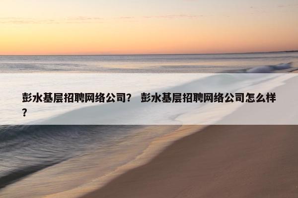 彭水基层招聘网络公司？ 彭水基层招聘网络公司怎么样？