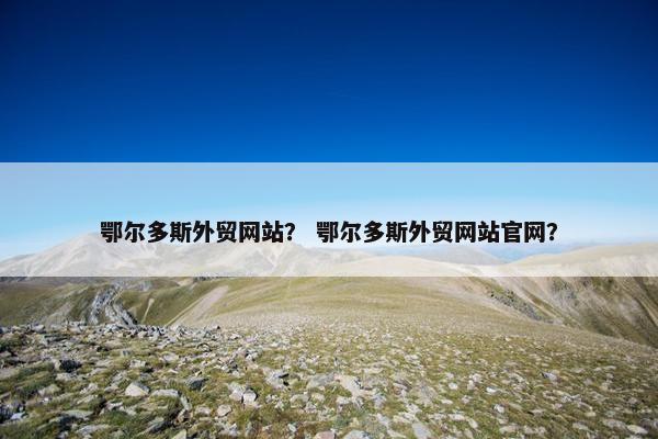 鄂尔多斯外贸网站？ 鄂尔多斯外贸网站官网？