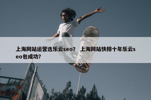 上海网站运营选乐云seo？ 上海网站快排十年乐云seo包成功？