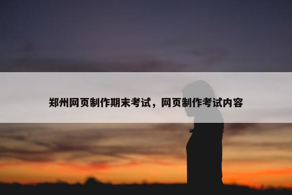 郑州网页制作期末考试，网页制作考试内容
