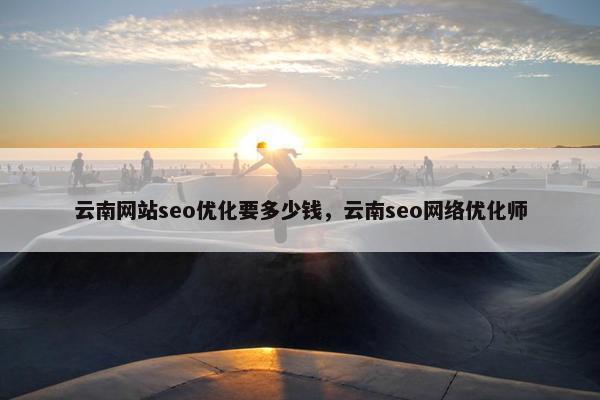 云南网站seo优化要多少钱，云南seo网络优化师