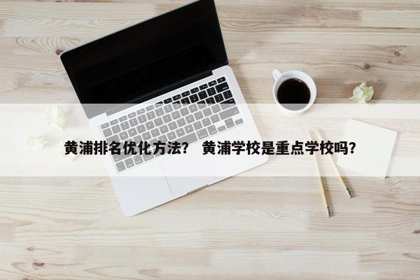 黄浦排名优化方法？ 黄浦学校是重点学校吗？