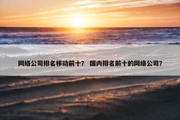 网络公司排名移动前十？ 国内排名前十的网络公司？