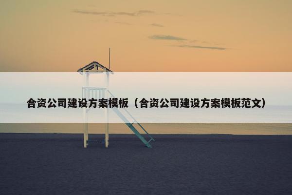 合资公司建设方案模板（合资公司建设方案模板范文）