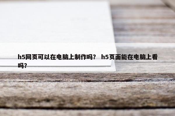 h5网页可以在电脑上制作吗？ h5页面能在电脑上看吗？