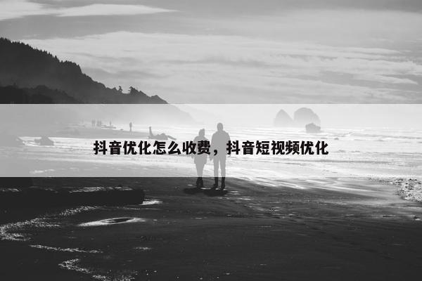抖音优化怎么收费，抖音短视频优化
