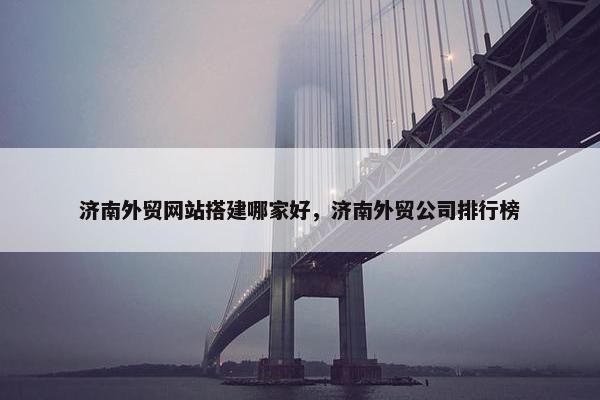 济南外贸网站搭建哪家好，济南外贸公司排行榜