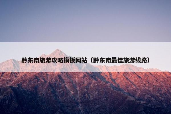 黔东南旅游攻略模板网站（黔东南最佳旅游线路）