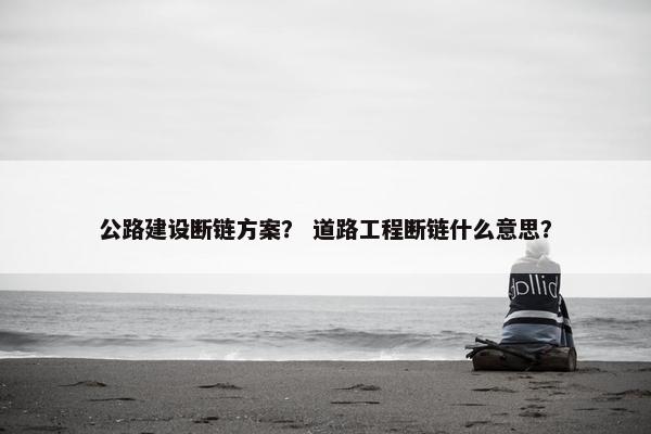公路建设断链方案？ 道路工程断链什么意思？