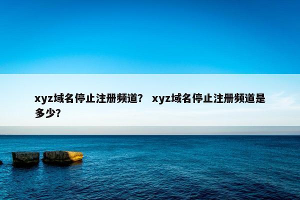 xyz域名停止注册频道？ xyz域名停止注册频道是多少？