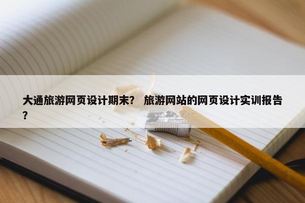 大通旅游网页设计期末？ 旅游网站的网页设计实训报告？