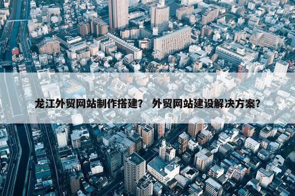 龙江外贸网站制作搭建？ 外贸网站建设解决方案？