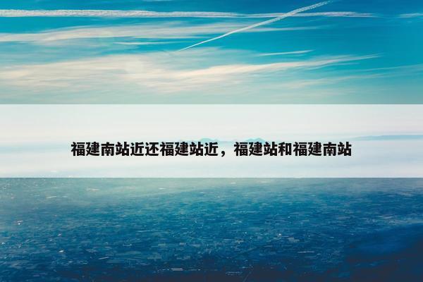 福建南站近还福建站近，福建站和福建南站