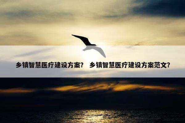 乡镇智慧医疗建设方案？ 乡镇智慧医疗建设方案范文？