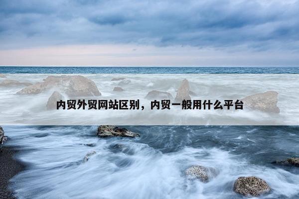 内贸外贸网站区别，内贸一般用什么平台