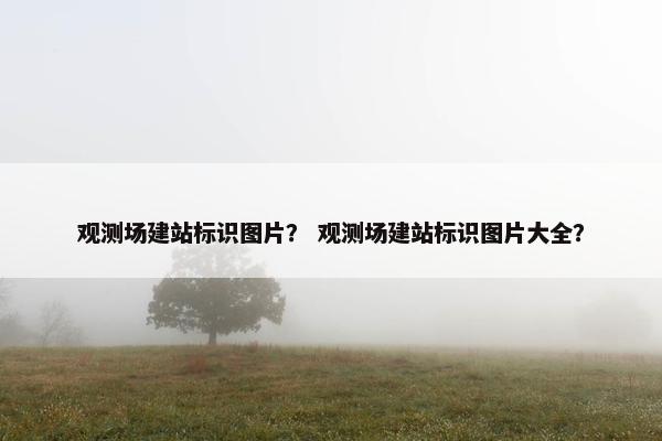 观测场建站标识图片？ 观测场建站标识图片大全？