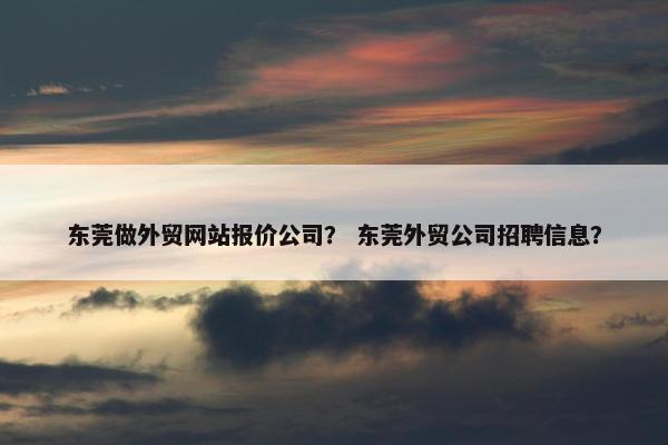 东莞做外贸网站报价公司？ 东莞外贸公司招聘信息？
