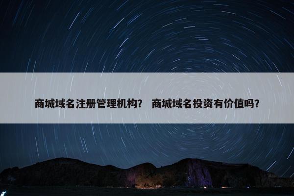 商城域名注册管理机构？ 商城域名投资有价值吗？