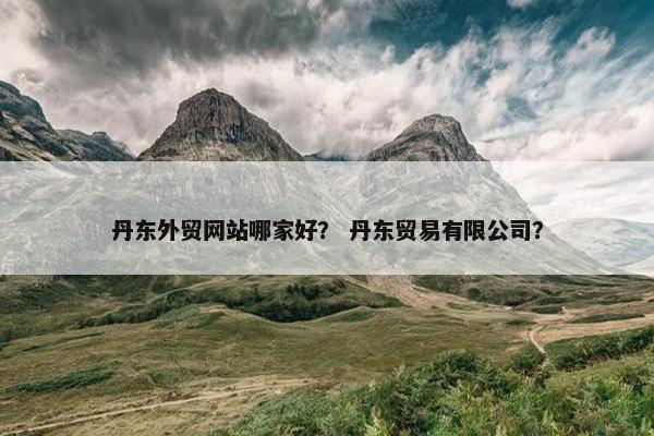 丹东外贸网站哪家好？ 丹东贸易有限公司？