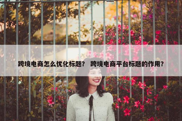 跨境电商怎么优化标题？ 跨境电商平台标题的作用？