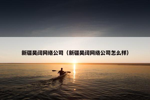 新疆昊阔网络公司（新疆昊阔网络公司怎么样）
