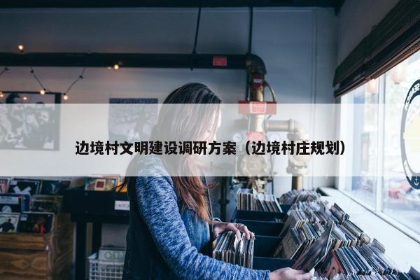 边境村文明建设调研方案（边境村庄规划）