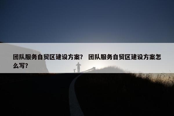 团队服务自贸区建设方案？ 团队服务自贸区建设方案怎么写？