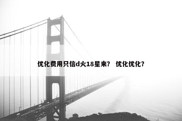 优化费用只信d火18星来？ 优化优化？