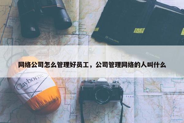 网络公司怎么管理好员工，公司管理网络的人叫什么