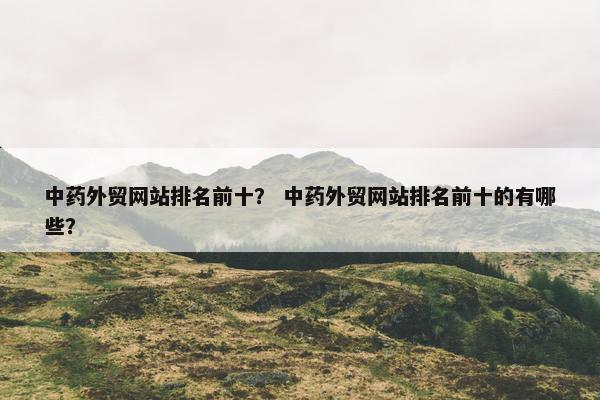 中药外贸网站排名前十？ 中药外贸网站排名前十的有哪些？