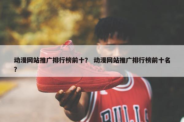 动漫网站推广排行榜前十？ 动漫网站推广排行榜前十名？