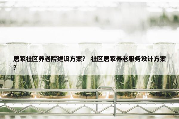 居家社区养老院建设方案？ 社区居家养老服务设计方案？