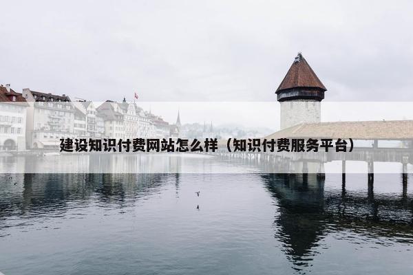 建设知识付费网站怎么样（知识付费服务平台）